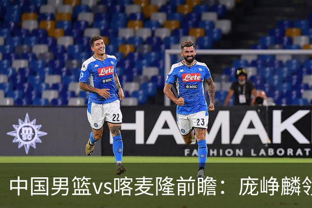 中国男篮vs喀麦隆前瞻：庞峥麟领衔后卫国手有望大战NBA现役球员