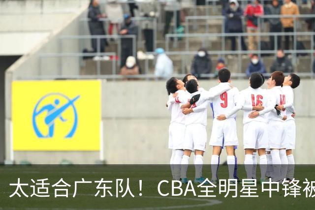 太适合广东队！CBA全明星中锋被多队疯抢，朱芳雨有望完成截胡？