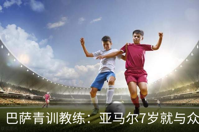巴萨青训教练：亚马尔7岁就与众不同，意识到他是“特殊球员”