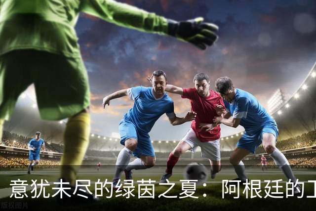 意犹未尽的绿茵之夏：阿根廷的卫冕梦碎与释怀