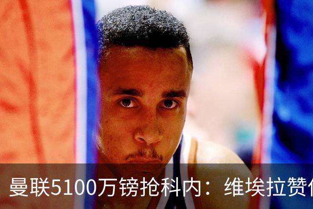 曼联5100万镑抢科内：维埃拉赞他法国最佳中场，率先谈判领先阿森纳
