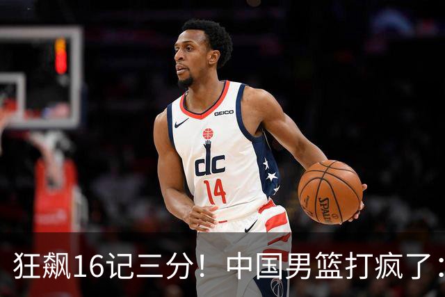 狂飙16记三分！中国男篮打疯了：6人得分上双，三大顽疾复苏