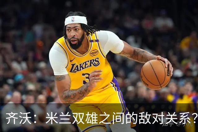齐沃：米兰双雄之间的敌对关系？米兰是欧洲最伟大俱乐部之一